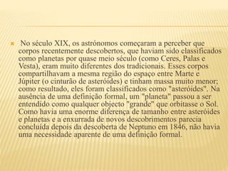  No século XIX, os astrónomos começaram a perceber que
corpos recentemente descobertos, que haviam sido classificados
como planetas por quase meio século (como Ceres, Palas e
Vesta), eram muito diferentes dos tradicionais. Esses corpos
compartilhavam a mesma região do espaço entre Marte e
Júpiter (o cinturão de asteróides) e tinham massa muito menor;
como resultado, eles foram classificados como "asteróides". Na
ausência de uma definição formal, um "planeta" passou a ser
entendido como qualquer objecto "grande" que orbitasse o Sol.
Como havia uma enorme diferença de tamanho entre asteróides
e planetas e a enxurrada de novos descobrimentos parecia
concluída depois da descoberta de Neptuno em 1846, não havia
uma necessidade aparente de uma definição formal.
 