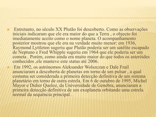  Entretanto, no século XX Plutão foi descoberto. Como as observações
iniciais indicaram que ele era maior do que a Terra , o objecto foi
imediatamente aceito como o nome planeta. O acompanhamento
posterior mostrou que ele era na verdade muito menor: em 1936,
Raymond Lyttleton sugeriu que Plutão poderia ser um satélite escapado
de Neptuno e Fred Whipple sugeriu em 1964 que ele poderia ser um
cometa . Porém, como ainda era muito maior do que todos os asteróides
conhecidos ,ele manteve este status até 2006.
 Em 1992, os astrónomos Aleksander Wolszczan e Dale Frail
anunciaram a descoberta de planetas em torno de um pulsar , a qual
costuma ser considerada a primeira detecção definitiva de um sistema
planetário em torno de outra estrela. Em 6 de outubro de 1995, Michel
Mayor e Didier Queloz, da Universidade de Genebra, anunciaram a
primeira detecção definitiva de um exoplaneta orbitando uma estrela
normal da sequência principal .
 