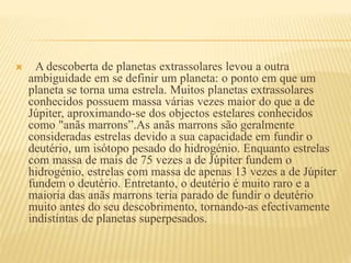  A descoberta de planetas extrassolares levou a outra
ambiguidade em se definir um planeta: o ponto em que um
planeta se torna uma estrela. Muitos planetas extrassolares
conhecidos possuem massa várias vezes maior do que a de
Júpiter, aproximando-se dos objectos estelares conhecidos
como "anãs marrons”.As anãs marrons são geralmente
consideradas estrelas devido a sua capacidade em fundir o
deutério, um isótopo pesado do hidrogénio. Enquanto estrelas
com massa de mais de 75 vezes a de Júpiter fundem o
hidrogénio, estrelas com massa de apenas 13 vezes a de Júpiter
fundem o deutério. Entretanto, o deutério é muito raro e a
maioria das anãs marrons teria parado de fundir o deutério
muito antes do seu descobrimento, tornando-as efectivamente
indistintas de planetas superpesados.
 