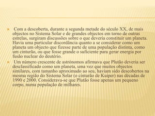  Com a descoberta, durante a segunda metade do século XX, de mais
objectos no Sistema Solar e de grandes objectos em torno de outras
estrelas, surgiram discussões sobre o que deveria constituir um planeta.
Havia uma particular discordância quanto a se considerar como um
planeta um objecto que fizesse parte de uma população distinta, como
um cinturão, ou que fosse grande o suficiente para gerar energia por
fusão nuclear do deutério.
 Um número crescente de astrónomos afirmava que Plutão deveria ser
desclassificado como um planeta, uma vez que muitos objectos
similares, com tamanho aproximado ao seu, haviam sido descobertos na
mesma região do Sistema Solar (o cinturão de Kuiper) nas décadas de
1990 e 2000. Considerava-se que Plutão fosse apenas um pequeno
corpo, numa população de milhares.
 