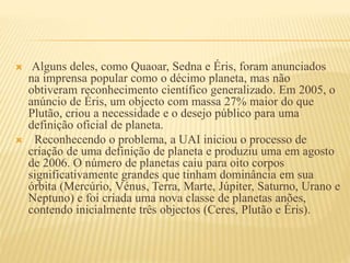  Alguns deles, como Quaoar, Sedna e Éris, foram anunciados
na imprensa popular como o décimo planeta, mas não
obtiveram reconhecimento científico generalizado. Em 2005, o
anúncio de Éris, um objecto com massa 27% maior do que
Plutão, criou a necessidade e o desejo público para uma
definição oficial de planeta.
 Reconhecendo o problema, a UAI iniciou o processo de
criação de uma definição de planeta e produziu uma em agosto
de 2006. O número de planetas caiu para oito corpos
significativamente grandes que tinham dominância em sua
órbita (Mercúrio, Vénus, Terra, Marte, Júpiter, Saturno, Urano e
Neptuno) e foi criada uma nova classe de planetas anões,
contendo inicialmente três objectos (Ceres, Plutão e Éris).
 