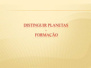 DISTINGUIR PLANETAS
-
FORMAÇÃO
 