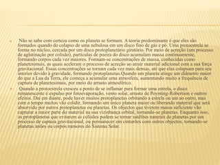  Não se sabe com certeza como os planeta se formam. A teoria predominante é que eles são
formados quando do colapso de uma nebulosa em um disco fino de gás e pó. Uma protoestrela se
forma no núcleo, cercada por um disco protoplanetário giratório. Por meio de acreção (um processo
de aglutinação por colisão), partículas de poeira do disco acumulam massa continuamente,
formando corpos cada vez maiores. Formam-se concentrações de massa, conhecidas como
planetesimais, as quais aceleram o processo de acreção ao atrair material adicional com a sua força
gravitacional. Essas concentrações se tornam cada vez mais densas, até que elas colapsam para seu
interior devido à gravidade, formando protoplanetas.Quando um planeta atinge um diâmetro maior
do que a Lua da Terra, ele começa a acumular uma atmosfera, aumentando muito a frequência de
captura de planetesimais, por meio do arrasto atmosférico.
 Quando a protoestrela cresceu a ponto de se inflamar para formar uma estrela, o disco
remanescente é expulso por fotoevaporação, vento solar, arrasto de Poynting-Robertson e outros
efeitos. Daí em diante, pode haver muitos protoplanetas orbitando a estrela ou um ao outro, mas
com o tempo muitos vão colidir, formando um único planeta maior ou liberando material que será
absorvido por outros protoplanetas ou planetas. Os objectos que tiverem massa suficiente vão
capturar a maior parte do material na sua vizinhança orbital, tornando-se planetas. Enquanto isso,
os protoplanetas que evitarem as colisões podem se tornar satélites naturais de planetas por um
processo de captura gravitacional, ou permanecer em cinturões com outros objectos, tornando-se
planetas anões ou corpos menores do Sistema Solar.
 