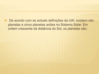  De acordo com as actuais definições da UAI, existem oito
planetas e cinco planetas anões no Sistema Solar. Em
ordem crescente da distância do Sol, os planetas são:
 