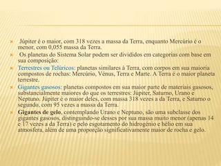  Júpiter é o maior, com 318 vezes a massa da Terra, enquanto Mercúrio é o
menor, com 0,055 massa da Terra.
 Os planetas do Sistema Solar podem ser divididos em categorias com base em
sua composição:
 Terrestres ou Telúricos: planetas similares à Terra, com corpos em sua maioria
compostos de rochas: Mercúrio, Vénus, Terra e Marte. A Terra é o maior planeta
terrestre.
 Gigantes gasosos: planetas compostos em sua maior parte de materiais gasosos,
substancialmente maiores do que os terrestres: Júpiter, Saturno, Urano e
Neptuno. Júpiter é o maior deles, com massa 318 vezes a da Terra, e Saturno o
segundo, com 95 vezes a massa da Terra.
 Gigantes de gelo, contemplando Urano e Neptuno, são uma subclasse dos
gigantes gasosos, distinguindo-se desses por sua massa muito menor (apenas 14
e 17 vezes a da Terra) e pelo esgotamento do hidrogénio e hélio em sua
atmosfera, além de uma proporção significativamente maior de rocha e gelo.
 