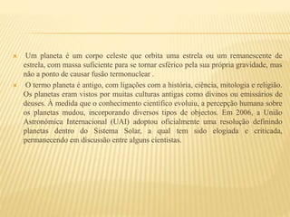  Um planeta é um corpo celeste que orbita uma estrela ou um remanescente de
estrela, com massa suficiente para se tornar esférico pela sua própria gravidade, mas
não a ponto de causar fusão termonuclear .
 O termo planeta é antigo, com ligações com a história, ciência, mitologia e religião.
Os planetas eram vistos por muitas culturas antigas como divinos ou emissários de
deuses. À medida que o conhecimento científico evoluiu, a percepção humana sobre
os planetas mudou, incorporando diversos tipos de objectos. Em 2006, a União
Astronómica Internacional (UAI) adoptou oficialmente uma resolução definindo
planetas dentro do Sistema Solar, a qual tem sido elogiada e criticada,
permanecendo em discussão entre alguns cientistas.
 
