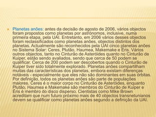  Planetas anões: antes da decisão de agosto de 2006, vários objectos
foram propostos como planetas por astrónomos, inclusive, numa
primeira etapa, pela UAI. Entretanto, em 2006 vários desses objectos
foram reclassificados como planetas anões, objectos distintos dos
planetas. Actualmente são reconhecidos pela UAI cinco planetas anões
no Sistema Solar: Ceres, Plutão, Haumea, Makemake e Éris. Vários
outros objectos, tanto no Cinturão de Asteróides quanto no Cinturão de
Kuiper, estão sendo avaliados, sendo que cerca de 50 podem se
qualificar. Cerca de 200 podem ser descobertos quando o Cinturão de
Kuiper tiver sido totalmente explorado. Planetas anões compartilham
muitas das características dos planetas, embora existam diferenças
notáveis - especialmente que eles não são dominantes em suas órbitas.
Por definição, todos os planetas anões são parte de populações
maiores. Ceres é o maior corpo no Cinturão de Asteróides, enquanto
Plutão, Haumea e Makemake são membros do Cinturão de Kuiper e
Éris é membro do disco disperso. Cientistas como Mike Brown
acreditam que num futuro próximo mais de 40 objectos transnetunianos
devem se qualificar como planetas anões segundo a definição da UAI.
 