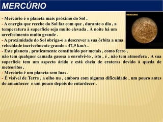 - Mercúrio é o planeta mais próximo do Sol .
- A energia que recebe do Sol faz com que , durante o dia , a
temperatura à superfície seja muito elevada . À noite há um
arrefecimento muito grande .
- A proximidade do Sol obriga-o a descrever a sua órbita a uma
velocidade incrivelmente grande : 47,9 km/s .
- Este planeta , praticamente constituído por metais , como ferro ,
não tem qualquer camada gasosa a envolvê-lo , isto , é , não tem atmosfera . A sua
superfície tem um aspecto árido e está cheia de crateras devido à queda de
meteoritos .
- Mercúrio é um planeta sem luas .
- É visível de Terra , a olho nu , embora com alguma dificuldade , um pouco antes
do amanhecer e um pouco depois do entardecer .
MERCÚRIO
 