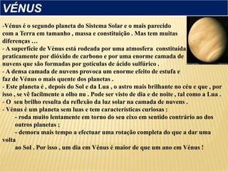 -Vénus é o segundo planeta do Sistema Solar e o mais parecido
com a Terra em tamanho , massa e constituição . Mas tem muitas
diferenças …
- A superfície de Vénus está rodeada por uma atmosfera constituída
praticamente por dióxido de carbono e por uma enorme camada de
nuvens que são formadas por gotículas de ácido sulfúrico .
- A densa camada de nuvens provoca um enorme efeito de estufa e
faz de Vénus o mais quente dos planetas .
- Este planeta é , depois do Sol e da Lua , o astro mais brilhante no céu e que , por
isso , se vê facilmente a olho nu . Pode ser visto de dia e de noite , tal como a Lua .
- O seu brilho resulta da reflexão da luz solar na camada de nuvens .
- Vénus é um planeta sem luas e tem características curiosas :
- roda muito lentamente em torno do seu eixo em sentido contrário ao dos
outros planetas ;
- demora mais tempo a efectuar uma rotação completa do que a dar uma
volta
ao Sol . Por isso , um dia em Vénus é maior de que um ano em Vénus !
VÉNUS
 
