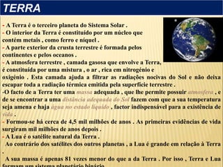 - A Terra é o terceiro planeta do Sistema Solar .
- O interior da Terra é constituído por um núcleo que
contém metais , como ferro e níquel .
- A parte exterior da crusta terrestre é formada pelos
continentes e pelos oceanos .
- A atmosfera terrestre , camada gasosa que envolve a Terra,
é constituída por uma mistura , o ar , rica em nitrogénio e
oxigénio . Esta camada ajuda a filtrar as radiações nocivas do Sol e não deixa
escapar toda a radiação térmica emitida pela superfície terrestre .
-O facto de a Terra ter uma massa adequada , que lhe permite possuir atmosfera , e
de se encontrar a uma distância adequada do Sol fazem com que a sua temperatura
seja amena e haja água no estado líquido , factor indispensável para a existência de
vida .
- Formou-se há cerca de 4,5 mil milhões de anos . As primeiras evidências de vida
surgiram mil milhões de anos depois .
- A Lua é o satélite natural da Terra .
Ao contrário dos satélites dos outros planetas , a Lua é grande em relação à Terra
.
A sua massa é apenas 81 vezes menor do que a da Terra . Por isso , Terra e Lua
TERRA
 