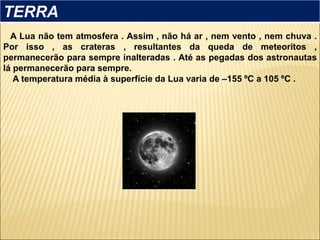 A Lua não tem atmosfera . Assim , não há ar , nem vento , nem chuva .
Por isso , as crateras , resultantes da queda de meteoritos ,
permanecerão para sempre inalteradas . Até as pegadas dos astronautas
lá permanecerão para sempre.
A temperatura média à superfície da Lua varia de –155 ºC a 105 ºC .
TERRA
 