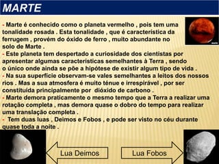 - Marte é conhecido como o planeta vermelho , pois tem uma
tonalidade rosada . Esta tonalidade , que é característica da
ferrugem , provém do óxido de ferro , muito abundante no
solo de Marte .
- Este planeta tem despertado a curiosidade dos cientistas por
apresentar algumas características semelhantes à Terra , sendo
o único onde ainda se põe a hipótese de existir algum tipo de vida .
- Na sua superfície observam-se vales semelhantes a leitos dos nossos
rios . Mas a sua atmosfera é muito ténue e irrespirável , por ser
constituída principalmente por dióxido de carbono .
- Marte demora praticamente o mesmo tempo que a Terra a realizar uma
rotação completa , mas demora quase o dobro do tempo para realizar
uma translação completa .
- Tem duas luas , Deimos e Fobos , e pode ser visto no céu durante
quase toda a noite .
MARTE
Lua Deimos Lua Fobos
 