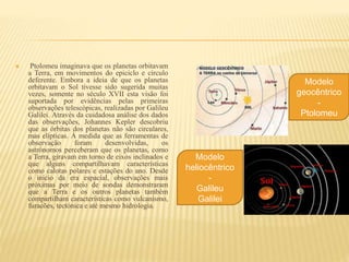  Ptolomeu imaginava que os planetas orbitavam
a Terra, em movimentos do epiciclo e círculo
deferente. Embora a ideia de que os planetas
orbitavam o Sol tivesse sido sugerida muitas
vezes, somente no século XVII esta visão foi
suportada por evidências pelas primeiras
observações telescópicas, realizadas por Galileu
Galilei. Através da cuidadosa análise dos dados
das observações, Johannes Kepler descobriu
que as órbitas dos planetas não são circulares,
mas elípticas. À medida que as ferramentas de
observação foram desenvolvidas, os
astrónomos perceberam que os planetas, como
a Terra, giravam em torno de eixos inclinados e
que alguns compartilhavam características
como calotas polares e estações do ano. Desde
o início da era espacial, observações mais
próximas por meio de sondas demonstraram
que a Terra e os outros planetas também
compartilham características como vulcanismo,
furacões, tectónica e até mesmo hidrologia.
Modelo
geocêntrico
-
Ptolomeu
Modelo
heliocêntrico
-
Galileu
Galilei
 