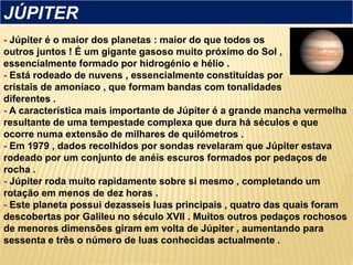 - Júpiter é o maior dos planetas : maior do que todos os
outros juntos ! É um gigante gasoso muito próximo do Sol ,
essencialmente formado por hidrogénio e hélio .
- Está rodeado de nuvens , essencialmente constituídas por
cristais de amoníaco , que formam bandas com tonalidades
diferentes .
- A característica mais importante de Júpiter é a grande mancha vermelha
resultante de uma tempestade complexa que dura há séculos e que
ocorre numa extensão de milhares de quilómetros .
- Em 1979 , dados recolhidos por sondas revelaram que Júpiter estava
rodeado por um conjunto de anéis escuros formados por pedaços de
rocha .
- Júpiter roda muito rapidamente sobre si mesmo , completando um
rotação em menos de dez horas .
- Este planeta possui dezasseis luas principais , quatro das quais foram
descobertas por Galileu no século XVII . Muitos outros pedaços rochosos
de menores dimensões giram em volta de Júpiter , aumentando para
sessenta e três o número de luas conhecidas actualmente .
JÚPITER
 
