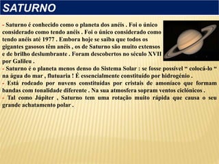 - Saturno é conhecido como o planeta dos anéis . Foi o único
considerado como tendo anéis . Foi o único considerado como
tendo anéis até 1977 . Embora hoje se saiba que todos os
gigantes gasosos têm anéis , os de Saturno são muito extensos
e de brilho deslumbrante . Foram descobertos no século XVII
por Galileu .
- Saturno é o planeta menos denso do Sistema Solar : se fosse possível “ colocá-lo “
na água do mar , flutuaria ! É essencialmente constituído por hidrogénio .
- Está rodeado por nuvens constituídas por cristais de amoníaco que formam
bandas com tonalidade diferente . Na sua atmosfera sopram ventos ciclónicos .
- Tal como Júpiter , Saturno tem uma rotação muito rápida que causa o seu
grande achatamento polar .
SATURNO
 