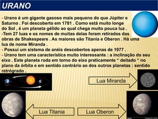 - Urano é um gigante gasoso mais pequeno do que Júpiter e
Saturno . Foi descoberto em 1781 . Como está muito longe
do Sol , é um planeta gélido ao qual chega muito pouca luz .
-Tem 27 luas e os nomes de muitas delas foram retirados das
obras de Shakespeare . As maiores são Titania e Oberon . Há uma
lua de nome Miranda .
- Possui um sistema de anéis descobertos apenas de 1977 .
- Urano tem uma característica muito interessante : a inclinação do seu
eixo . Este planeta roda em torno do eixo praticamente “ deitado “ no
plano da órbita e em sentido contrário ao dos outros planetas : sentido
retrógrado .
URANO
Lua Titania
Lua Miranda
Lua Oberon
 