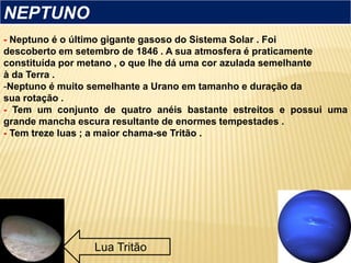 - Neptuno é o último gigante gasoso do Sistema Solar . Foi
descoberto em setembro de 1846 . A sua atmosfera é praticamente
constituída por metano , o que lhe dá uma cor azulada semelhante
à da Terra .
-Neptuno é muito semelhante a Urano em tamanho e duração da
sua rotação .
- Tem um conjunto de quatro anéis bastante estreitos e possui uma
grande mancha escura resultante de enormes tempestades .
- Tem treze luas ; a maior chama-se Tritão .
NEPTUNO
Lua Tritão
 
