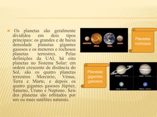  Os planetas são geralmente
divididos em dois tipos
principais: os grandes e de baixa
densidade planetas gigantes
gasosos e os menores e rochosos
planetas terrestres. Pelas
definições da UAI, há oito
planetas no Sistema Solar: em
ordem crescente de distância do
Sol, são os quatro planetas
terrestres Mercúrio, Vénus,
Terra e Marte, e depois os
quatro gigantes gasosos Júpiter,
Saturno, Urano e Neptuno. Seis
dos planetas são orbitados por
um ou mais satélites naturais.
Planetas
rochosos
Planetas
gigantes
gasosos
 