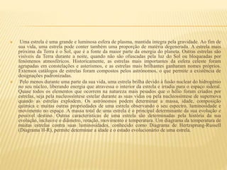  Uma estrela é uma grande e luminosa esfera de plasma, mantida íntegra pela gravidade. Ao fim de
sua vida, uma estrela pode conter também uma proporção de matéria degenerada. A estrela mais
próxima da Terra é o Sol, que é a fonte da maior parte da energia do planeta. Outras estrelas são
visíveis da Terra durante a noite, quando não são ofuscadas pela luz do Sol ou bloqueadas por
fenómenos atmosféricos. Historicamente, as estrelas mais importantes da esfera celeste foram
agrupadas em constelações e asterismos, e as estrelas mais brilhantes ganharam nomes próprios.
Extensos catálogos de estrelas foram compostos pelos astrónomos, o que permite a existência de
designações padronizadas.
 Pelo menos durante uma parte da sua vida, uma estrela brilha devido à fusão nuclear do hidrogénio
no seu núcleo, liberando energia que atravessa o interior da estrela e irradia para o espaço sideral.
Quase todos os elementos que ocorrem na natureza mais pesados que o hélio foram criados por
estrelas, seja pela nucleossíntese estelar durante as suas vidas ou pela nucleossíntese de supernova
quando as estrelas explodem. Os astrónomos podem determinar a massa, idade, composição
química e muitas outras propriedades de uma estrela observando o seu espectro, luminosidade e
movimento no espaço. A massa total de uma estrela é o principal determinante da sua evolução e
possível destino. Outras características de uma estrela são determinadas pela história da sua
evolução, inclusive o diâmetro, rotação, movimento e temperatura. Um diagrama da temperatura de
muitas estrelas contra suas luminosidades, conhecido como Diagrama de Hertzsprung-Russell
(Diagrama H-R), permite determinar a idade e o estado evolucionário de uma estrela.
 