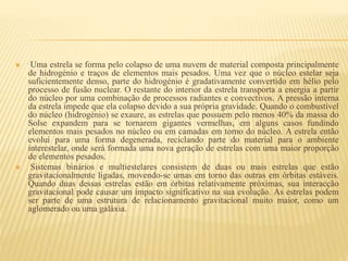  Uma estrela se forma pelo colapso de uma nuvem de material composta principalmente
de hidrogénio e traços de elementos mais pesados. Uma vez que o núcleo estelar seja
suficientemente denso, parte do hidrogénio é gradativamente convertido em hélio pelo
processo de fusão nuclear. O restante do interior da estrela transporta a energia a partir
do núcleo por uma combinação de processos radiantes e convectivos. A pressão interna
da estrela impede que ela colapso devido a sua própria gravidade. Quando o combustível
do núcleo (hidrogénio) se exaure, as estrelas que possuem pelo menos 40% da massa do
Solse expandem para se tornarem gigantes vermelhas, em alguns casos fundindo
elementos mais pesados no núcleo ou em camadas em torno do núcleo. A estrela então
evolui para uma forma degenerada, reciclando parte do material para o ambiente
interestelar, onde será formada uma nova geração de estrelas com uma maior proporção
de elementos pesados.
 Sistemas binários e multiestelares consistem de duas ou mais estrelas que estão
gravitacionalmente ligadas, movendo-se umas em torno das outras em órbitas estáveis.
Quando duas dessas estrelas estão em órbitas relativamente próximas, sua interacção
gravitacional pode causar um impacto significativo na sua evolução. As estrelas podem
ser parte de uma estrutura de relacionamento gravitacional muito maior, como um
aglomerado ou uma galáxia.
 