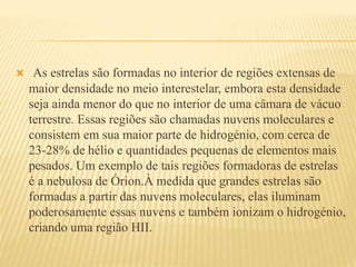  As estrelas são formadas no interior de regiões extensas de
maior densidade no meio interestelar, embora esta densidade
seja ainda menor do que no interior de uma câmara de vácuo
terrestre. Essas regiões são chamadas nuvens moleculares e
consistem em sua maior parte de hidrogénio, com cerca de
23-28% de hélio e quantidades pequenas de elementos mais
pesados. Um exemplo de tais regiões formadoras de estrelas
é a nebulosa de Órion.À medida que grandes estrelas são
formadas a partir das nuvens moleculares, elas iluminam
poderosamente essas nuvens e também ionizam o hidrogénio,
criando uma região HII.
 