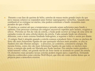  Durante a sua fase de queima de hélio, estrelas de massa muito grande (mais do que
nove massas solares) se expandem para formar supergigantes vermelhas. Quando este
combustível se extingue no núcleo, elas podem continuar a fundir elementos mais
pesados do que o hélio.
 O núcleo se contrai até que a temperatura e pressão sejam suficientes para fundir o
carbono. Este processo continua em estágios sucessivos supridos pelo neônio, oxigénio e
silício . Próximo ao fim da vida da estrela, a fusão pode ocorrer ao longo de uma série de
camadas (como de uma cebola) dentro da estrela. Cada camada funde um elemento
diferente, com a mais externa fundindo hidrogénio, a seguinte o hélio e assim por diante.
 O estágio final é atingido quando a estrela começa a produzir ferro. Como os núcleos de
ferro são mais fortemente ligados do que quaisquer núcleos mais pesados, se eles se
fundem eles não liberam energia – o processo, ao contrário, consumiria energia. Da
mesma forma, como eles são mais fortemente ligados do que todos os núcleos mais
leves, a energia não pode ser liberada por fissão nuclear. Em estrelas muito grandes e
relativamente velhas, um grande núcleo de ferro inerte se acumula no centro da estrela.
Os elementos mais pesados nessas estrelas podem migrar para a superfície, formando
objectos conhecidos como estrelas Wolf-Rayet, que têm um vento estelar denso que se
projecta para a atmosfera exterior.
 