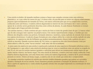  Uma estrela evoluída e de tamanho mediano começa a lançar suas camadas externas como uma nebulosa
planetária e, se o que sobra for menor do que 1,4 massa solar, ela encolhe para se tornar um objecto relativamente
pequeno (aproximadamente do tamanho da Terra), sem massa suficiente para que novas compressões ocorram,
conhecido como anã branca. A matéria elétron-degenerada no interior de uma anã branca não é mais o plasma,
apesar de as estrelas serem geralmente descritas como esferas de plasma. As anãs brancas finalmente se tornam
anãs negras após longos períodos de tempo.
 Em estrelas maiores, a fusão continua até que o núcleo de ferro se torne tão grande (mais do que 1,4 massa solar)
que ele não consegue mais suportar sua própria massa. Este núcleo repentinamente colapsa, à medida que seus
elétrons são dirigidos contra seus prótons, formando nêutrons e neutrinos, numa explosão de emissão beta inversa
(ou captura electrónica). A onda de choque formada por este colapso súbito faz o resto da estrela explodir em uma
supernova. As supernovas são tão brilhantes que podem momentaneamente ofuscar toda a galáxia em que a
estrela se encontra. Quando ocorrem dentro da Via Láctea, as supernovas têm sido historicamente vistas por
observadores a olho nu, como “novas estrelas” onde antes não havia nenhuma.
 A maior parte da matéria de uma estrela é expulsa pela explosão de uma supernova (formando nebulosas como a
do Caranguejo) e o que sobra é uma estrela de nêutrons (que às vezes se manifesta como um pulsar ou erupção de
raio X) ou, em caso de estrelas maiores (grandes o suficiente para deixar um remanescente estelar maior do que
quatro massas solares), um buraco negro. Em uma estrela de nêutrons, a matéria está num estado conhecido como
matéria nêutron-degenerada, com uma forma mais exótica de matéria degenerada, a matéria QCD, possivelmente
presente no núcleo. Dentro do buraco negro, a matéria está em um estado que ainda não é compreendido.
 As camadas exteriores expulsas de estrelas que morrem contêm elementos pesados que podem ser reciclados
durante a formação de novas estrelas. Esses elementos pesados permitem a formação de planetas rochosos. O
fluxo a partir de supernovas e o vento estelar de grandes estrelas têm um papel importante na constituição do meio
interestelar.
 