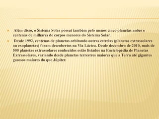  Além disso, o Sistema Solar possui também pelo menos cinco planetas anões e
centenas de milhares de corpos menores do Sistema Solar.
 Desde 1992, centenas de planetas orbitando outras estrelas (planetas extrassolares
ou exoplanetas) foram descobertos na Via Láctea. Desde dezembro de 2010, mais de
500 planetas extrassolares conhecidos estão listados na Enciclopédia de Planetas
Extrassolares, variando desde planetas terrestres maiores que a Terra até gigantes
gasosos maiores do que Júpiter.
 