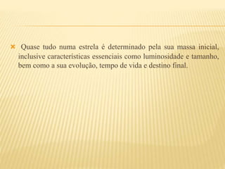  Quase tudo numa estrela é determinado pela sua massa inicial,
inclusive características essenciais como luminosidade e tamanho,
bem como a sua evolução, tempo de vida e destino final.
 