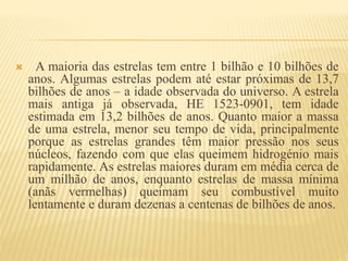 A maioria das estrelas tem entre 1 bilhão e 10 bilhões de
anos. Algumas estrelas podem até estar próximas de 13,7
bilhões de anos – a idade observada do universo. A estrela
mais antiga já observada, HE 1523-0901, tem idade
estimada em 13,2 bilhões de anos. Quanto maior a massa
de uma estrela, menor seu tempo de vida, principalmente
porque as estrelas grandes têm maior pressão nos seus
núcleos, fazendo com que elas queimem hidrogénio mais
rapidamente. As estrelas maiores duram em média cerca de
um milhão de anos, enquanto estrelas de massa mínima
(anãs vermelhas) queimam seu combustível muito
lentamente e duram dezenas a centenas de bilhões de anos.
 