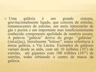  Uma galáxia é um grande sistema,
gravitacionalmente ligado, que consiste de estrelas,
remanescentes de estrelas, um meio interestelar de
gás e poeira e um importante mas insuficientemente
conhecido componente apelidado de matéria escura.
A palavra “galáxia” deriva do grego ‘’galáxias’’
(γαλαξίας), literalmente "leitoso", numa referência à
nossa galáxia, a Via Láctea. Exemplos de galáxias
variam desde as anãs, com até 10 milhões (107) de
estrelas, até gigantes com 100 trilhões (1014) de
estrelas, todas orbitando o centro de massa da
galáxia.
 
