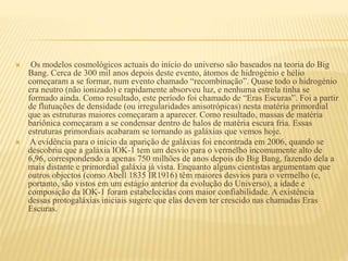  Os modelos cosmológicos actuais do início do universo são baseados na teoria do Big
Bang. Cerca de 300 mil anos depois deste evento, átomos de hidrogénio e hélio
começaram a se formar, num evento chamado “recombinação”. Quase todo o hidrogénio
era neutro (não ionizado) e rapidamente absorveu luz, e nenhuma estrela tinha se
formado ainda. Como resultado, este período foi chamado de “Eras Escuras”. Foi a partir
de flutuações de densidade (ou irregularidades anisotrópicas) nesta matéria primordial
que as estruturas maiores começaram a aparecer. Como resultado, massas de matéria
bariônica começaram a se condensar dentro de halos de matéria escura fria. Essas
estruturas primordiais acabaram se tornando as galáxias que vemos hoje.
 A evidência para o início da aparição de galáxias foi encontrada em 2006, quando se
descobriu que a galáxia IOK-1 tem um desvio para o vermelho incomumente alto de
6,96, correspondendo a apenas 750 milhões de anos depois do Big Bang, fazendo dela a
mais distante e primordial galáxia já vista. Enquanto alguns cientistas argumentam que
outros objectos (como Abell 1835 IR1916) têm maiores desvios para o vermelho (e,
portanto, são vistos em um estágio anterior da evolução do Universo), a idade e
composição da IOK-1 foram estabelecidas com maior confiabilidade. A existência
dessas protogaláxias iniciais sugere que elas devem ter crescido nas chamadas Eras
Escuras.
 