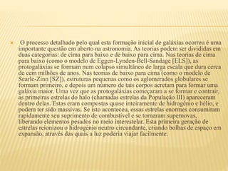  O processo detalhado pelo qual esta formação inicial de galáxias ocorreu é uma
importante questão em aberto na astronomia. As teorias podem ser divididas em
duas categorias: de cima para baixo e de baixo para cima. Nas teorias de cima
para baixo (como o modelo de Eggen-Lynden-Bell-Sandage [ELS]), as
protogaláxias se formam num colapso simultâneo de larga escala que dura cerca
de cem milhões de anos. Nas teorias de baixo para cima (como o modelo de
Searle-Zinn [SZ]), estruturas pequenas como os aglomerados globulares se
formam primeiro, e depois um número de tais corpos acretam para formar uma
galáxia maior. Uma vez que as protogaláxias começaram a se formar e contrair,
as primeiras estrelas do halo (chamadas estrelas da População III) apareceram
dentro delas. Estas eram compostas quase inteiramente de hidrogénio e hélio, e
podem ter sido massivas. Se isto aconteceu, essas estrelas enormes consumiram
rapidamente seu suprimento de combustível e se tornaram supernovas,
liberando elementos pesados no meio interestelar. Esta primeira geração de
estrelas reionizou o hidrogénio neutro circundante, criando bolhas de espaço em
expansão, através das quais a luz poderia viajar facilmente.
 