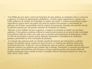  Um bilhão de anos após o início da formação de uma galáxia, as estruturas chaves começam
a aparecer. Formam-se aglomerados globulares, o buraco negro supermaciço central e um
bulbo galáctico de estrelas da População II, pobres em metal. A criação de um buraco negro
supermaciço parece deter um papel relevante de regular activamente o crescimento de
galáxias, por limitar a quantidade total de matéria acrescentada. Durante este período inicial,
as galáxias passam por um grande aumento de formação de estrelas.
 Durante os dois bilhões de anos seguintes, a matéria acumulada se dispõe em um disco
galáctico. Uma galáxia continua a absorver matéria proveniente de nuvens de alta velocidade
e de galáxias anãs por toda a sua vida, que se constitui principalmente de hidrogénio e hélio.
O ciclo de nascimento e morte estelar aumenta lentamente a abundância de elementos
pesados, permitindo ao fim a formação de planetas.
 A evolução das galáxias pode ser afetada significativamente por interacções e colisões.
Junções de galáxias foram comuns na época inicial, e a maioria das galáxias tinha uma
morfologia peculiar. Tendo em vista as distâncias entre as estrelas, a grande maioria dos
sistemas estelares em galáxias que colidem não é afetada. Entretanto, a remoção gravitacional
do gás e poeira interestelares que formam os braços espirais produz uma longa cadeia de
estrelas conhecida como caudas de maré. Exemplos dessas formações podem ser vistos em
NGC 4676 e NGC 4038.
 