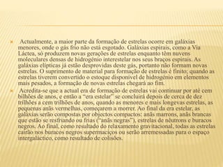  Actualmente, a maior parte da formação de estrelas ocorre em galáxias
menores, onde o gás frio não está esgotado. Galáxias espirais, como a Via
Láctea, só produzem novas gerações de estrelas enquanto têm nuvens
moleculares densas de hidrogénio interestelar nos seus braços espirais. As
galáxias elípticas já estão desprovidas deste gás, portanto não formam novas
estrelas. O suprimento de material para formação de estrelas é finito; quando as
estrelas tiverem convertido o estoque disponível de hidrogénio em elementos
mais pesados, a formação de novas estrelas chegará ao fim.
 Acredita-se que a actual era de formação de estrelas vai continuar por até cem
bilhões de anos, e então a “era estelar” se concluirá depois de cerca de dez
trilhões a cem trilhões de anos, quando as menores e mais longevas estrelas, as
pequenas anãs vermelhas, começarem a morrer. Ao final da era estelar, as
galáxias serão compostas por objectos compactos: anãs marrons, anãs brancas
que estão se resfriando ou frias (“anãs negras”), estrelas de nêutrons e buracos
negros. Ao final, como resultado do relaxamento gravitacional, todas as estrelas
cairão nos buracos negros supermaciços ou serão arremessadas para o espaço
intergaláctico, como resultado de colisões.
 