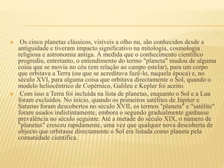  Os cinco planetas clássicos, visíveis a olho nu, são conhecidos desde a
antiguidade e tiveram impacto significativo na mitologia, cosmologia
religiosa e astronomia antiga. À medida que o conhecimento científico
progrediu, entretanto, o entendimento do termo "planeta" mudou de alguma
coisa que se movia no céu (em relação ao campo estelar), para um corpo
que orbitava a Terra (ou que se acreditava fazê-lo, naquela época) e, no
século XVI, para alguma coisa que orbitava directamente o Sol, quando o
modelo heliocêntrico de Copérnico, Galileu e Kepler foi aceito.
 Com isso a Terra foi incluída na lista de planetas, enquanto o Sol e a Lua
foram excluídos. No início, quando os primeiros satélites de Júpiter e
Saturno foram descobertos no século XVII, os termos "planeta" e "satélite"
foram usados indistintamente, embora o segundo gradualmente ganhasse
prevalência no século seguinte. Até a metade do século XIX, o número de
"planetas" cresceu rapidamente, uma vez que qualquer nova descoberta de
objecto que orbitasse directamente o Sol era listada como planeta pela
comunidade científica.
 