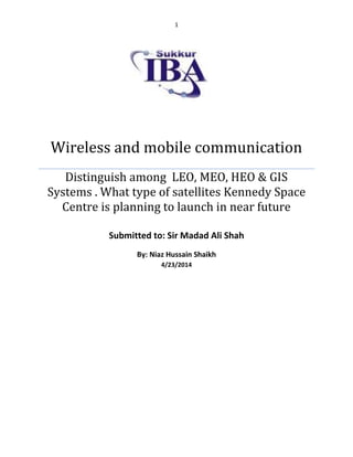 1
Wireless and mobile communication
Distinguish among LEO, MEO, HEO & GIS
Systems . What type of satellites Kennedy Space
Centre is planning to launch in near future
Submitted to: Sir Madad Ali Shah
By: Niaz Hussain Shaikh
4/23/2014
 