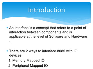  An interface is a concept that refers to a point of
interaction between components and is
applicable at the level of Software and Hardware
.
 There are 2 ways to interface 8085 with IO
devices :
1. Memory Mapped IO
2. Peripheral Mapped IO
Introduction
 