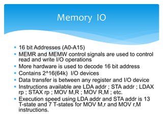  16 bit Addresses (A0-A15)
 MEMR and MEMW control signals are used to control
read and write I/O operations
 More hardware is used to decode 16 bit address
 Contains 2^16(64k) I/O devices
 Data transfer is between any register and I/O device
 Instructions available are LDA addr ; STA addr ; LDAX
rp ; STAX rp ; MOV M,R ; MOV R,M ; etc.
 Execution speed using LDA addr and STA addr is 13
T-state and 7 T-states for MOV M,r and MOV r,M
instructions.
Memory IO
 