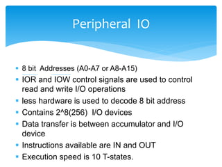  8 bit Addresses (A0-A7 or A8-A15)
 IOR and IOW control signals are used to control
read and write I/O operations
 less hardware is used to decode 8 bit address
 Contains 2^8(256) I/O devices
 Data transfer is between accumulator and I/O
device
 Instructions available are IN and OUT
 Execution speed is 10 T-states.
Peripheral IO
 