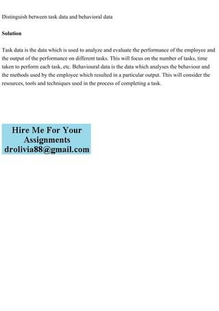 Distinguish between task data and behavioral data
Solution
Task data is the data which is used to analyze and evaluate the performance of the employee and
the output of the performance on different tasks. This will focus on the number of tasks, time
taken to perform each task, etc. Behavioural data is the data which analyses the behaviour and
the methods used by the employee which resulted in a particular output. This will consider the
resources, tools and techniques used in the process of completing a task.