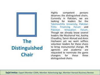 The
Distinguished
Chair
Highly competent persons
deserves the distinguished chairs.
Currently in Pakistan, we are
looking for leaders for the
Takshaschilla University, Pakistan
Films Financing Forum and
Pakistan Innovation Forum.
Though we already know several
leaders like Musharraf Hai, Aashiq
Chaudhry, Mrs. Rauf Khalid and
Amin Hashwani yet we want
selfless volunteer leaders for
these chairs to bring monumental
change. PR agencies and
academia are requested to
nominate the game changers for
these three distinguished chairs.
Sajid Imtiaz: Expert Member CDKN, Member Advertising Age, Member Harvard Business Review
 