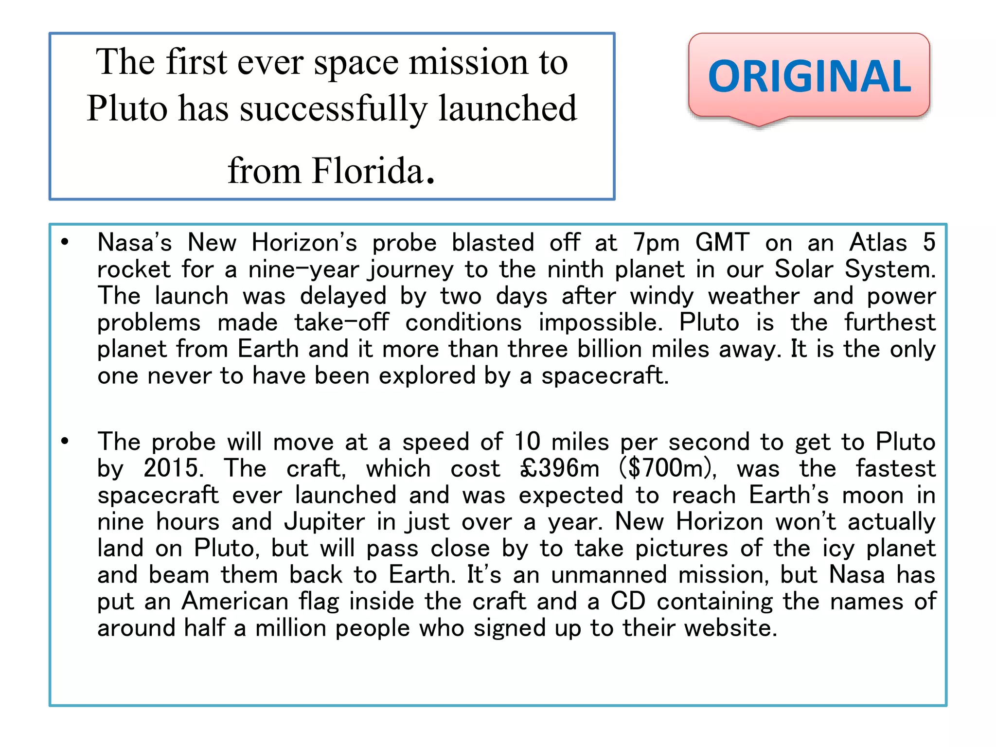 The first ever space mission to
Pluto has successfully launched
from Florida.
• Nasa's New Horizon's probe blasted off at 7pm GMT on an Atlas 5
rocket for a nine-year journey to the ninth planet in our Solar System.
The launch was delayed by two days after windy weather and power
problems made take-off conditions impossible. Pluto is the furthest
planet from Earth and it more than three billion miles away. It is the only
one never to have been explored by a spacecraft.
• The probe will move at a speed of 10 miles per second to get to Pluto
by 2015. The craft, which cost £396m ($700m), was the fastest
spacecraft ever launched and was expected to reach Earth's moon in
nine hours and Jupiter in just over a year. New Horizon won't actually
land on Pluto, but will pass close by to take pictures of the icy planet
and beam them back to Earth. It's an unmanned mission, but Nasa has
put an American flag inside the craft and a CD containing the names of
around half a million people who signed up to their website.
ORIGINAL
 