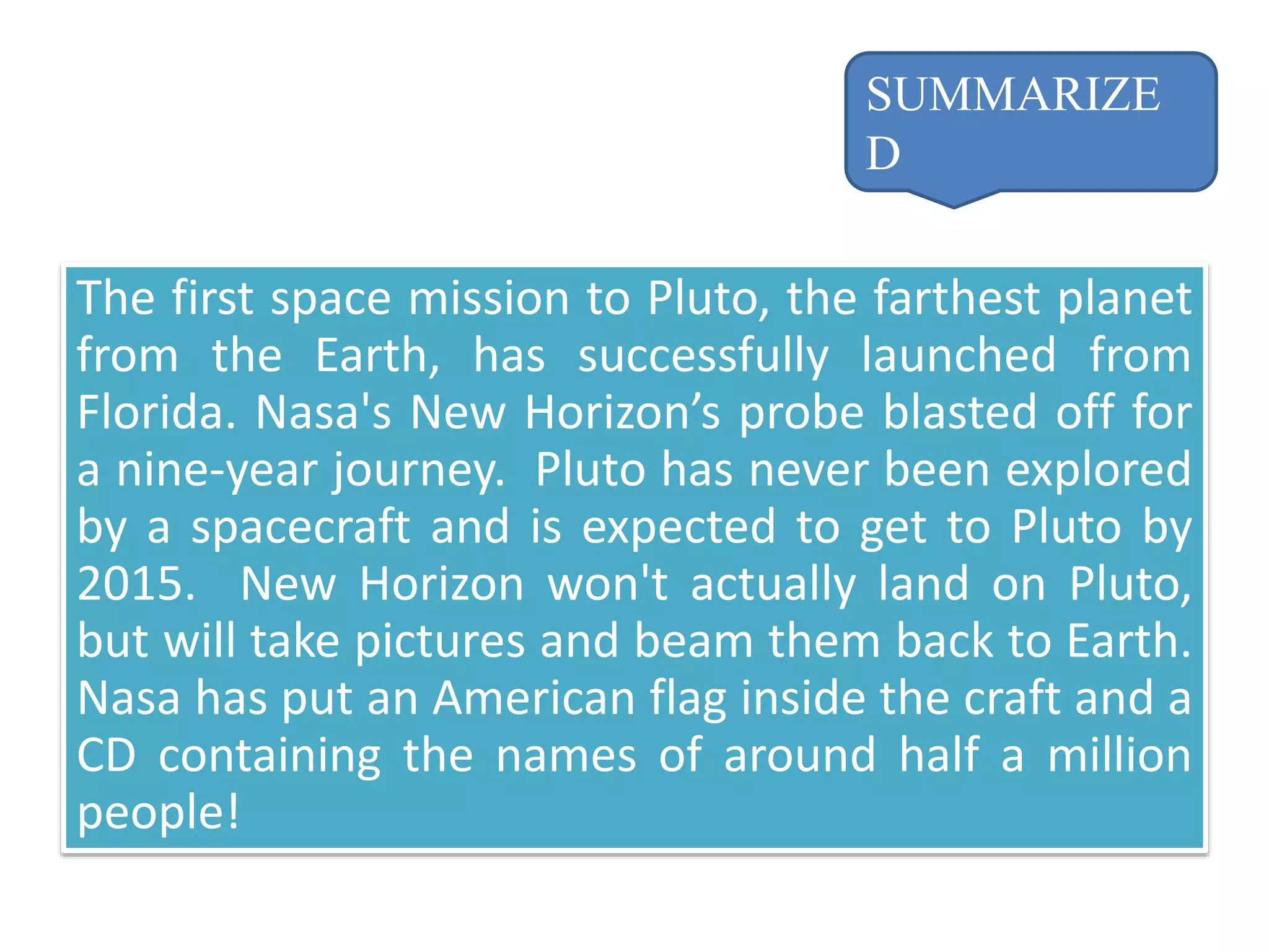 The first space mission to Pluto, the farthest planet
from the Earth, has successfully launched from
Florida. Nasa's New Horizon’s probe blasted off for
a nine-year journey. Pluto has never been explored
by a spacecraft and is expected to get to Pluto by
2015. New Horizon won't actually land on Pluto,
but will take pictures and beam them back to Earth.
Nasa has put an American flag inside the craft and a
CD containing the names of around half a million
people!
SUMMARIZE
D
 