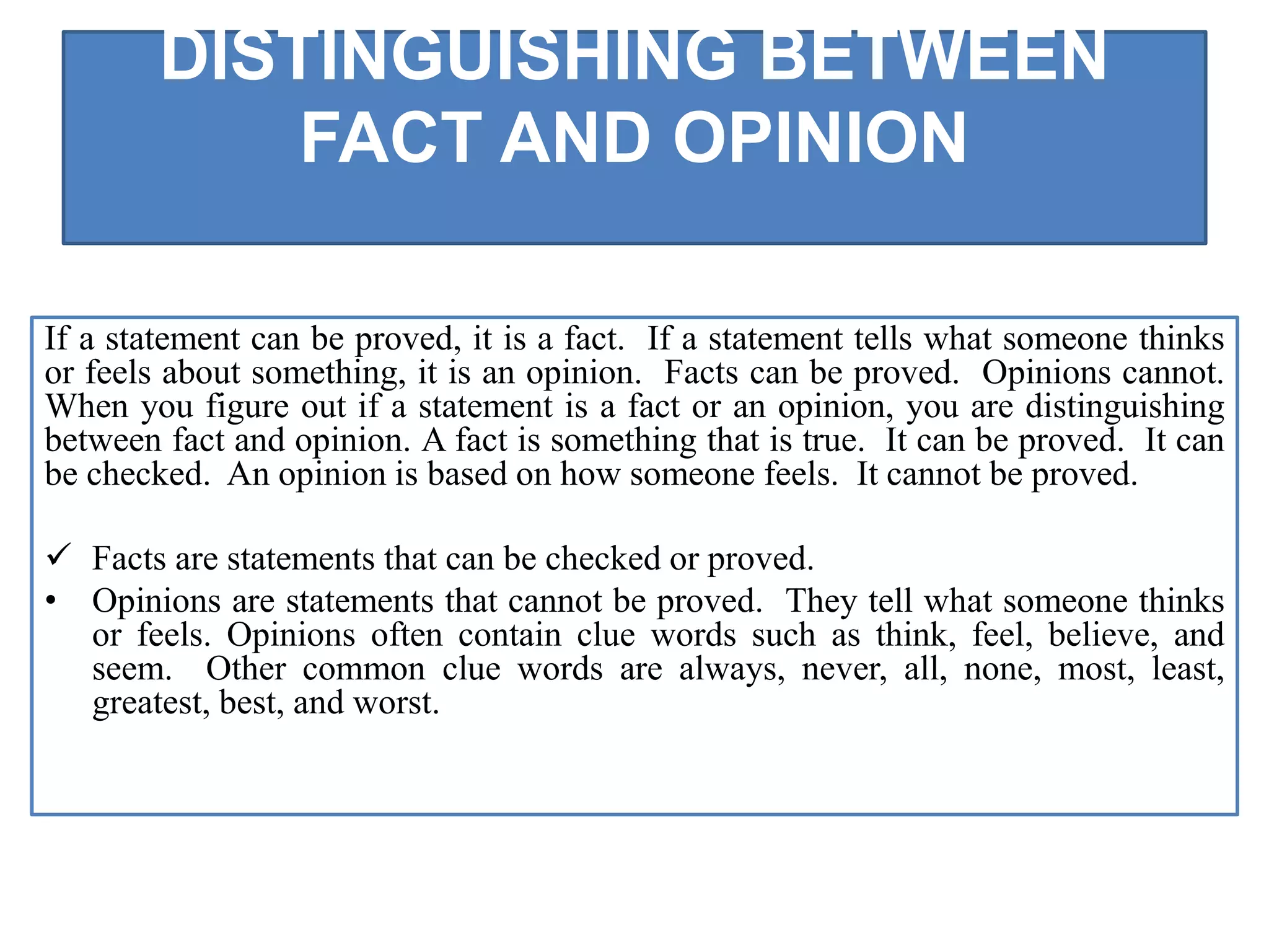 DISTINGUISHING BETWEEN
FACT AND OPINION
If a statement can be proved, it is a fact. If a statement tells what someone thinks
or feels about something, it is an opinion. Facts can be proved. Opinions cannot.
When you figure out if a statement is a fact or an opinion, you are distinguishing
between fact and opinion. A fact is something that is true. It can be proved. It can
be checked. An opinion is based on how someone feels. It cannot be proved.
 Facts are statements that can be checked or proved.
• Opinions are statements that cannot be proved. They tell what someone thinks
or feels. Opinions often contain clue words such as think, feel, believe, and
seem. Other common clue words are always, never, all, none, most, least,
greatest, best, and worst.
 