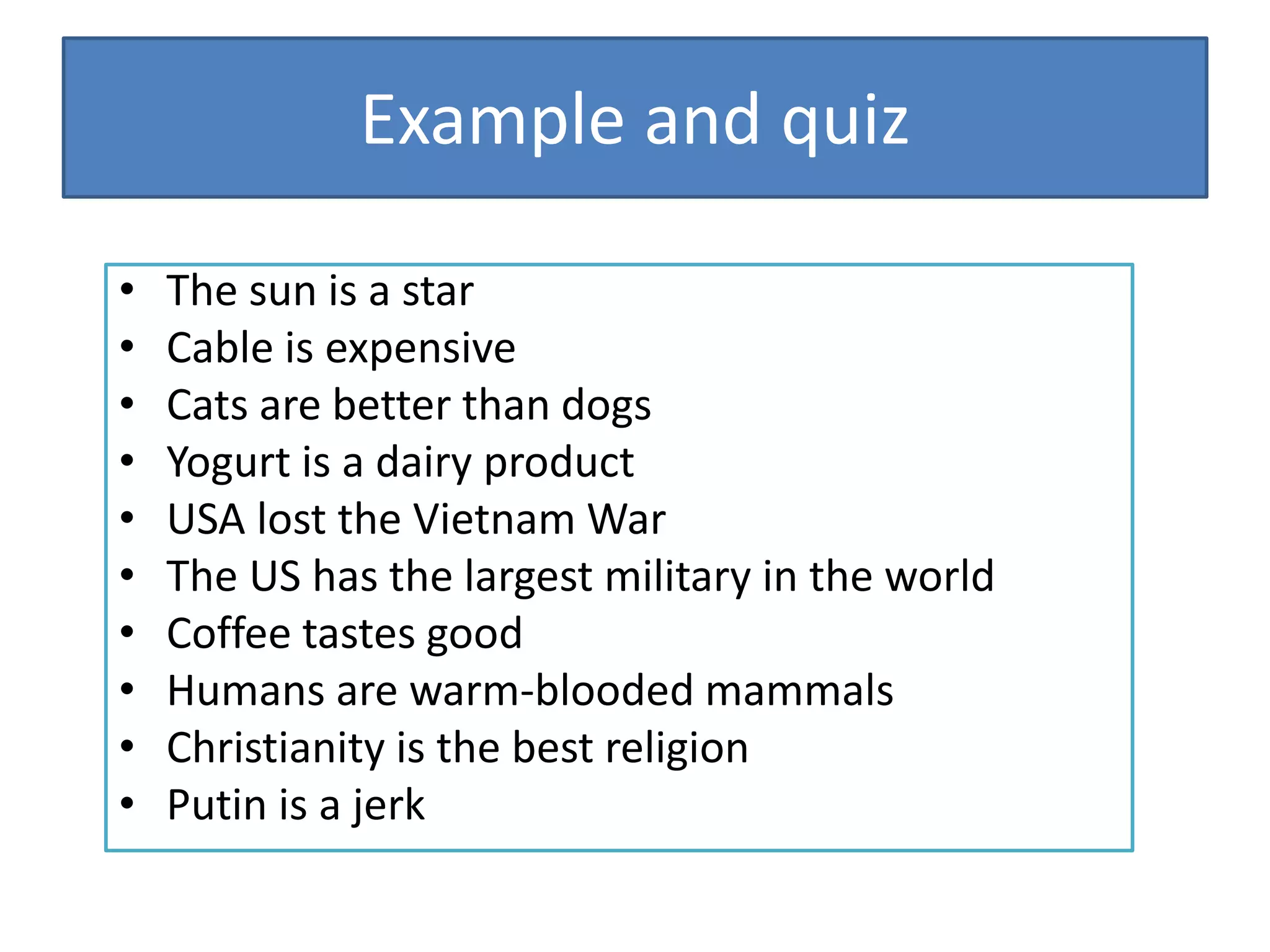 Example and quiz
• The sun is a star
• Cable is expensive
• Cats are better than dogs
• Yogurt is a dairy product
• USA lost the Vietnam War
• The US has the largest military in the world
• Coffee tastes good
• Humans are warm-blooded mammals
• Christianity is the best religion
• Putin is a jerk
 