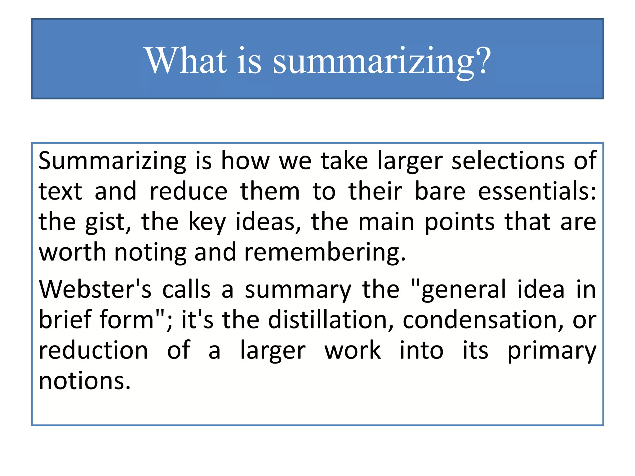 What is summarizing?
Summarizing is how we take larger selections of
text and reduce them to their bare essentials:
the gist, the key ideas, the main points that are
worth noting and remembering.
Webster's calls a summary the "general idea in
brief form"; it's the distillation, condensation, or
reduction of a larger work into its primary
notions.
 