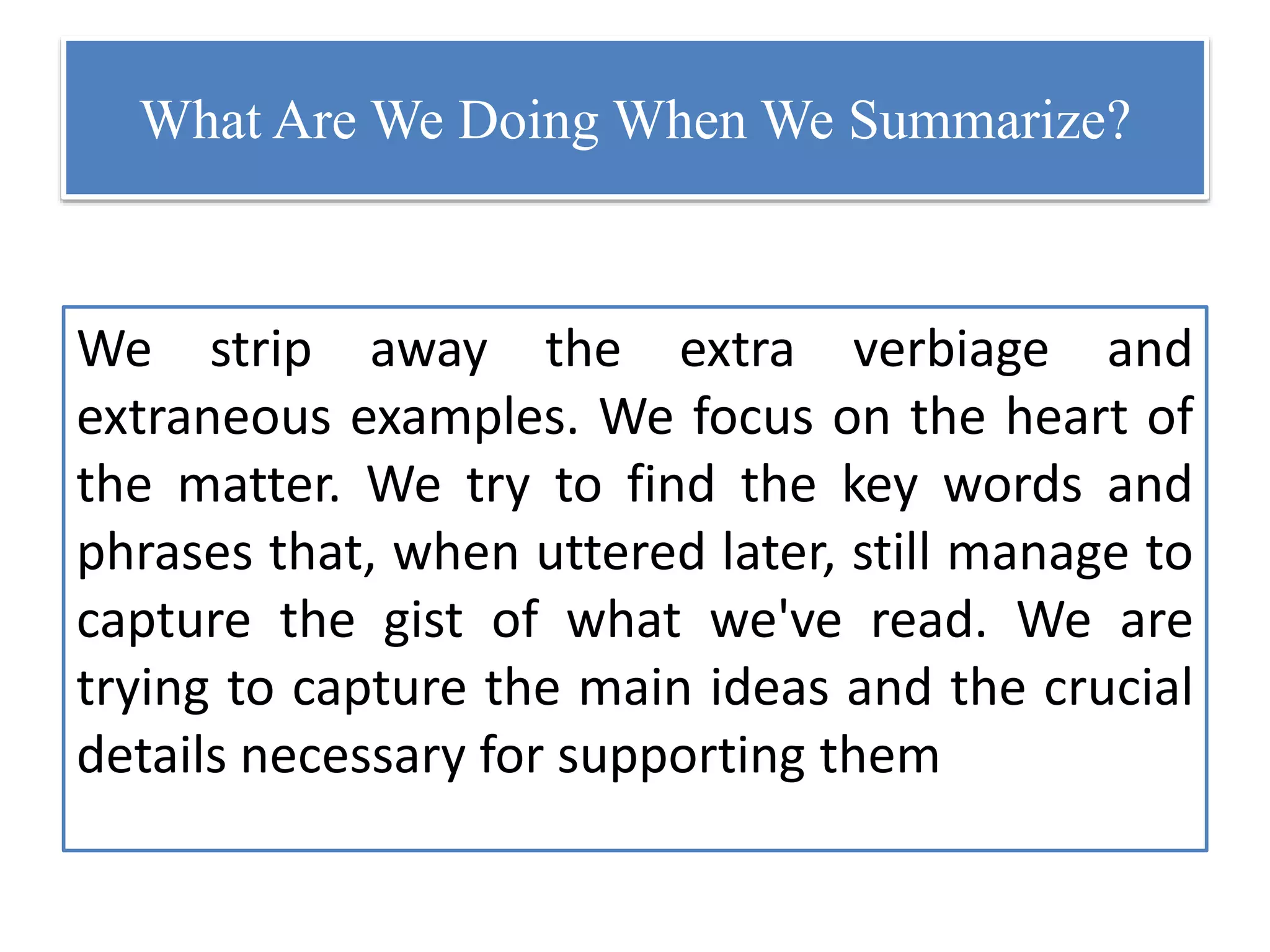 What Are We Doing When We Summarize?
We strip away the extra verbiage and
extraneous examples. We focus on the heart of
the matter. We try to find the key words and
phrases that, when uttered later, still manage to
capture the gist of what we've read. We are
trying to capture the main ideas and the crucial
details necessary for supporting them
 