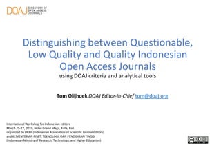 Distinguishing between Questionable,
Low Quality and Quality Indonesian
Open Access Journals
using DOAJ criteria and analytical tools
Tom Olijhoek DOAJ Editor-in-Chief tom@doaj.org
International Workshop for Indonesian Editors
March 25-27, 2019, Hotel Grand Mega, Kuta, Bali.
organized by HEBII (Indonesian Association of Scientific Journal Editors).
and KEMENTERIAN RISET, TEKNOLOGI, DAN PENDIDIKAN TINGGI
(Indonesian Ministry of Research, Technology, and Higher Education)
 