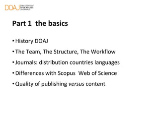 Part 1 the basics
• History DOAJ
• The Team, The Structure, The Workflow
• Journals: distribution countries languages
• Differences with Scopus Web of Science
• Quality of publishing versus content
 